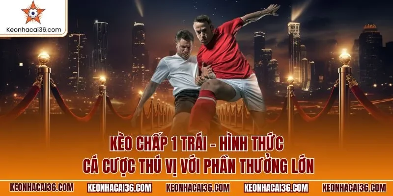 Kèo chấp 1 trái - Hình thức cá cược thú vị với phần thưởng lớn